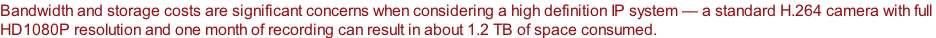 Bandwidth and storage costs are significant concerns when considering a high definition IP system — a standard H.264 camera with full  HD1080P resolution and one month of recording can result in about 1.2 TB of space consumed.