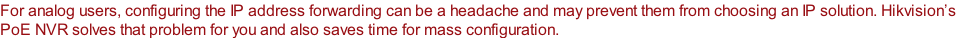For analog users, configuring the IP address forwarding can be a headache and may prevent them from choosing an IP solution. Hikvision’s  PoE NVR solves that problem for you and also saves time for mass configuration.
