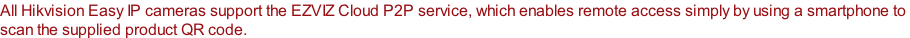 All Hikvision Easy IP cameras support the EZVIZ Cloud P2P service, which enables remote access simply by using a smartphone to  scan the supplied product QR code.