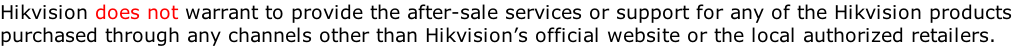 Hikvision does not warrant to provide the after-sale services or support for any of the Hikvision products purchased through any channels other than Hikvision’s official website or the local authorized retailers.